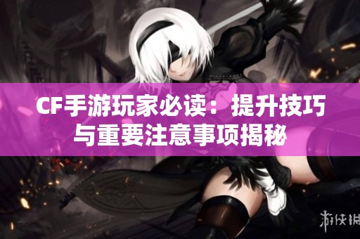 CF手游玩家必读：提升技巧与重要注意事项揭秘