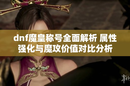 dnf魔皇称号全面解析 属性强化与魔攻价值对比分析