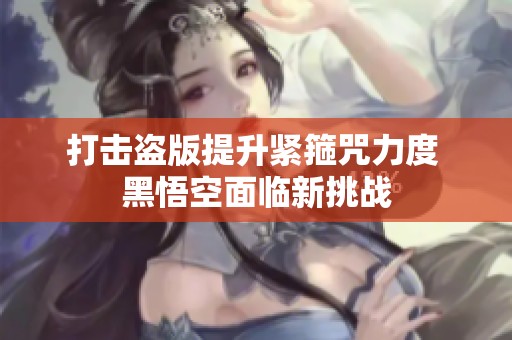 打击盗版提升紧箍咒力度 黑悟空面临新挑战