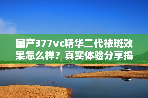国产377vc精华二代祛斑效果怎么样？真实体验分享揭秘