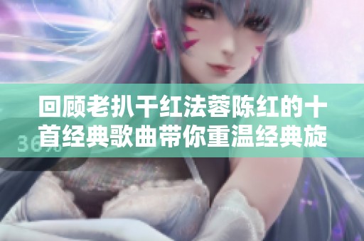 回顾老扒干红法蓉陈红的十首经典歌曲带你重温经典旋律