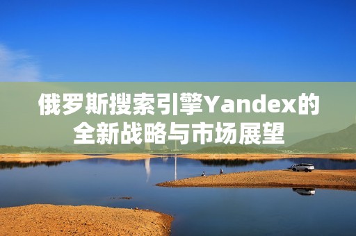 俄罗斯搜索引擎Yandex的全新战略与市场展望
