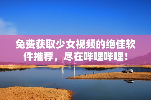 免费获取少女视频的绝佳软件推荐，尽在哔哩哔哩！