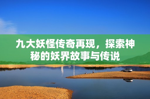 九大妖怪传奇再现，探索神秘的妖界故事与传说