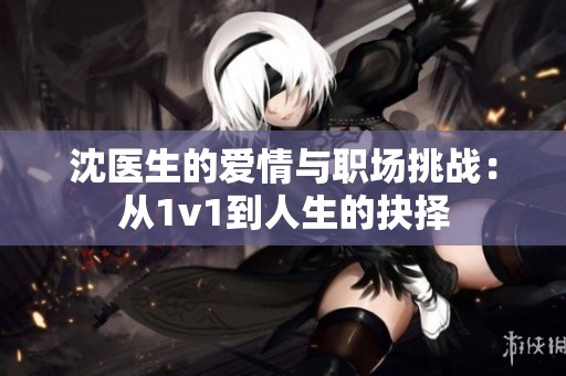 沈医生的爱情与职场挑战：从1v1到人生的抉择