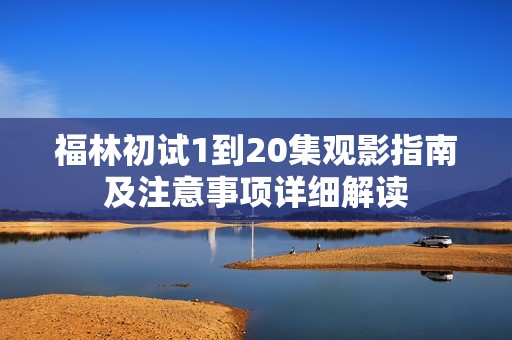 福林初试1到20集观影指南及注意事项详细解读