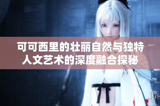 可可西里的壮丽自然与独特人文艺术的深度融合探秘