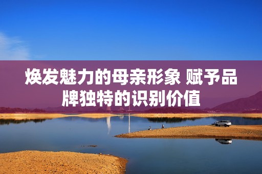 焕发魅力的母亲形象 赋予品牌独特的识别价值