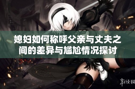 媳妇如何称呼父亲与丈夫之间的差异与尴尬情况探讨