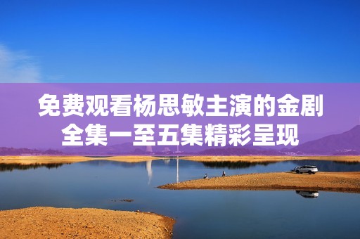 免费观看杨思敏主演的金剧全集一至五集精彩呈现