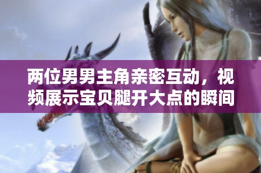 两位男男主角亲密互动，视频展示宝贝腿开大点的瞬间