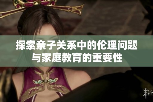 探索亲子关系中的伦理问题与家庭教育的重要性