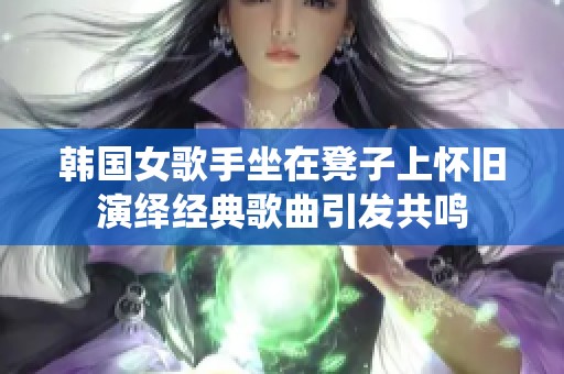 韩国女歌手坐在凳子上怀旧演绎经典歌曲引发共鸣