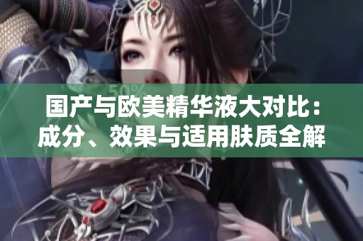 国产与欧美精华液大对比：成分、效果与适用肤质全解析