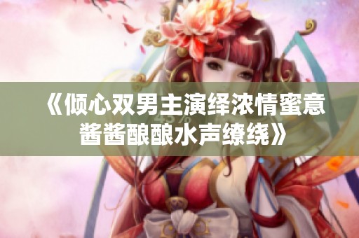 《倾心双男主演绎浓情蜜意 酱酱酿酿水声缭绕》