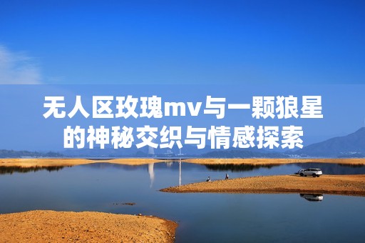 无人区玫瑰mv与一颗狼星的神秘交织与情感探索
