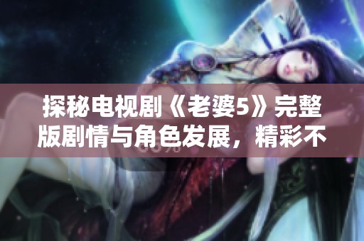 探秘电视剧《老婆5》完整版剧情与角色发展，精彩不容错过
