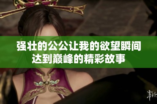 强壮的公公让我的欲望瞬间达到巅峰的精彩故事