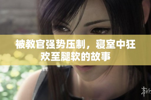 被教官强势压制，寝室中狂欢至腿软的故事