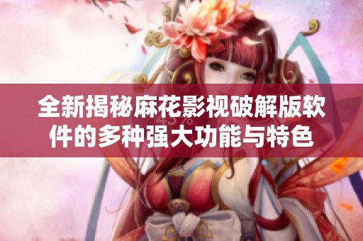 全新揭秘麻花影视破解版软件的多种强大功能与特色