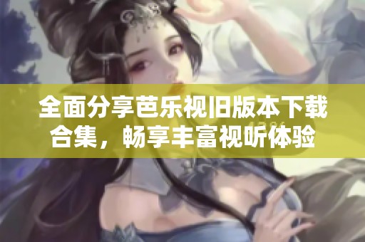 全面分享芭乐视旧版本下载合集，畅享丰富视听体验