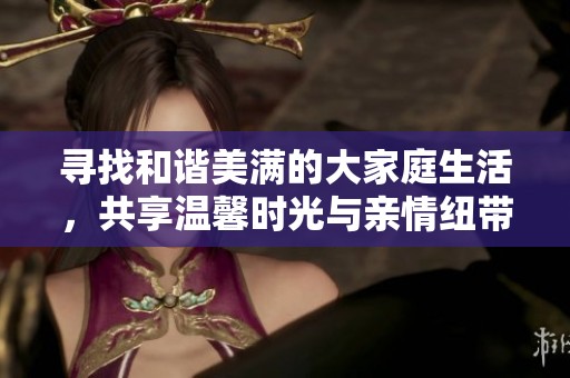寻找和谐美满的大家庭生活，共享温馨时光与亲情纽带
