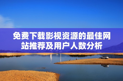 免费下载影视资源的最佳网站推荐及用户人数分析