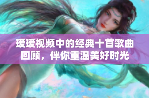 瑷瑷视频中的经典十首歌曲回顾，伴你重温美好时光
