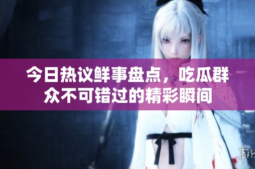 今日热议鲜事盘点，吃瓜群众不可错过的精彩瞬间