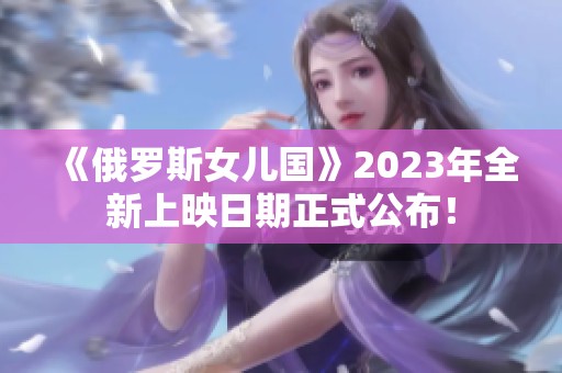 《俄罗斯女儿国》2023年全新上映日期正式公布！