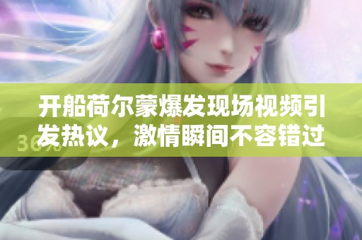 开船荷尔蒙爆发现场视频引发热议，激情瞬间不容错过