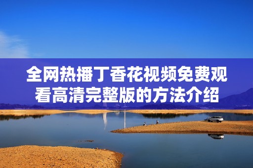 全网热播丁香花视频免费观看高清完整版的方法介绍