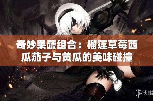 奇妙果蔬组合：榴莲草莓西瓜茄子与黄瓜的美味碰撞