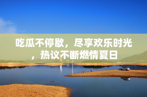 吃瓜不停歇，尽享欢乐时光，热议不断燃情夏日