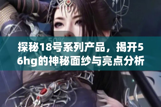 探秘18号系列产品，揭开56hg的神秘面纱与亮点分析