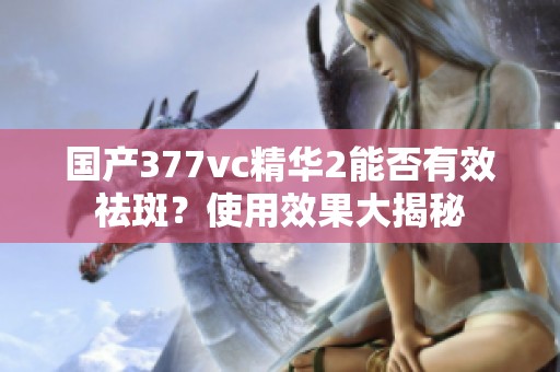国产377vc精华2能否有效祛斑？使用效果大揭秘