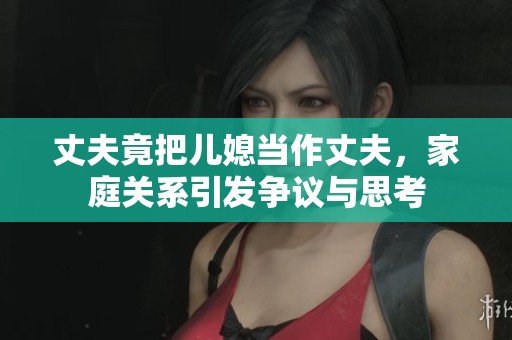 丈夫竟把儿媳当作丈夫，家庭关系引发争议与思考