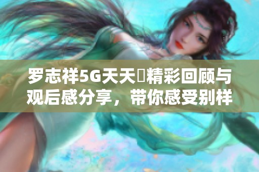 罗志祥5G天天奭精彩回顾与观后感分享，带你感受别样精彩