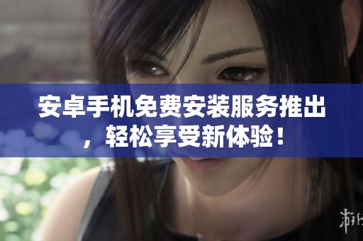 安卓手机免费安装服务推出，轻松享受新体验！