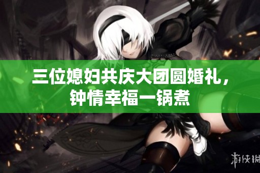 三位媳妇共庆大团圆婚礼，钟情幸福一锅煮