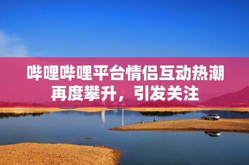 哔哩哔哩平台情侣互动热潮再度攀升，引发关注