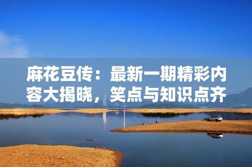 麻花豆传：最新一期精彩内容大揭晓，笑点与知识点齐飞！