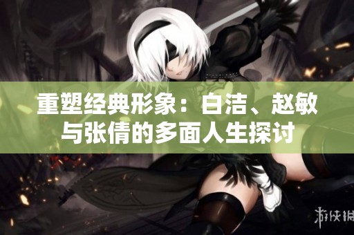重塑经典形象：白洁、赵敏与张倩的多面人生探讨