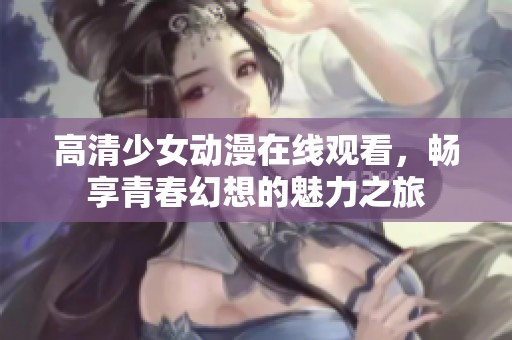 高清少女动漫在线观看，畅享青春幻想的魅力之旅