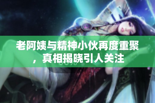 老阿姨与精神小伙再度重聚，真相揭晓引人关注