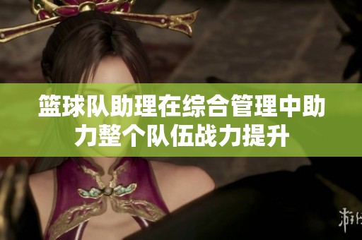 篮球队助理在综合管理中助力整个队伍战力提升