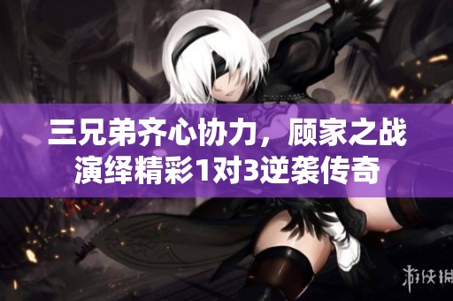 三兄弟齐心协力，顾家之战演绎精彩1对3逆袭传奇