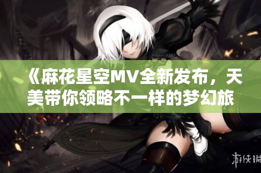《麻花星空MV全新发布，天美带你领略不一样的梦幻旅程》