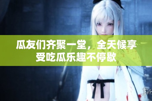 瓜友们齐聚一堂，全天候享受吃瓜乐趣不停歇