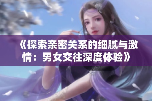 《探索亲密关系的细腻与激情：男女交往深度体验》